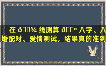 在 🌾 线测算 🌺 八字、八合婚配对、爱情测试，结果真的准到哭吗